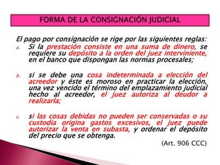 El pago por consignación se rige por las siguientes reglas:
a. Si la prestación consiste en una suma de dinero, se
requiere su depósito a la orden del juez interviniente,
en el banco que dispongan las normas procesales;
b. si se debe una cosa indeterminada a elección del
acreedor y éste es moroso en practicar la elección,
una vez vencido el término del emplazamiento judicial
hecho al acreedor, el juez autoriza al deudor a
realizarla;
c. si las cosas debidas no pueden ser conservadas o su
custodia origina gastos excesivos, el juez puede
autorizar la venta en subasta, y ordenar el depósito
del precio que se obtenga.
(Art. 906 CCC)
 