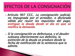  Artículo 907 CCC. La consignación judicial,
no impugnada por el acreedor, o declarada
válida por reunir los requisitos del pago,
extingue la deuda desde el día en que se
notifica la demanda.
 Si la consignación es defectuosa, y el deudor
subsana ulteriormente sus defectos, la
extinción de la deuda se produce desde la
fecha de notificación de la sentencia que la
admite.
 