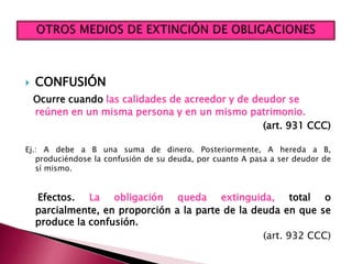  CONFUSIÓN
Ocurre cuando las calidades de acreedor y de deudor se
reúnen en un misma persona y en un mismo patrimonio.
(art. 931 CCC)
Ej.: A debe a B una suma de dinero. Posteriormente, A hereda a B,
produciéndose la confusión de su deuda, por cuanto A pasa a ser deudor de
sí mismo.
Efectos. La obligación queda extinguida, total o
parcialmente, en proporción a la parte de la deuda en que se
produce la confusión.
(art. 932 CCC)
 