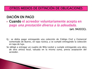 DACIÓN EN PAGO
 Cuando el acreedor voluntariamente acepta en
pago una prestación diversa a la adeudada.
(art. 942CCC).
Ej.: se debía pagar entregando una colección de Código Civil y Comercial
comentado de Bueres, en tapa rústica, y se cumple entregando la colección
en tapa de lujo.
Se obligó a entregar un cuadro de Milo Locket y cumple entregando una obra
de otro artista local, valuada en la misma suma, previa aceptación del
acreedor.
 