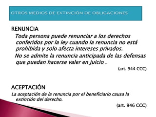 RENUNCIA
Toda persona puede renunciar a los derechos
conferidos por la ley cuando la renuncia no está
prohibida y solo afecta intereses privados.
No se admite la renuncia anticipada de las defensas
que puedan hacerse valer en juicio .
(art. 944 CCC)
ACEPTACIÓN
La aceptación de la renuncia por el beneficiario causa la
extinción del derecho.
(art. 946 CCC)
 