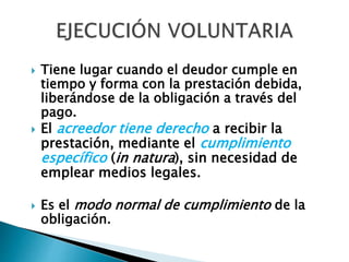  Tiene lugar cuando el deudor cumple en
tiempo y forma con la prestación debida,
liberándose de la obligación a través del
pago.
 El acreedor tiene derecho a recibir la
prestación, mediante el cumplimiento
específico (in natura), sin necesidad de
emplear medios legales.
 Es el modo normal de cumplimiento de la
obligación.
 