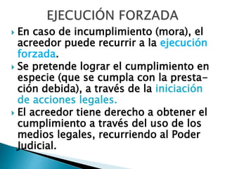  En caso de incumplimiento (mora), el
acreedor puede recurrir a la ejecución
forzada.
 Se pretende lograr el cumplimiento en
especie (que se cumpla con la presta-
ción debida), a través de la iniciación
de acciones legales.
 El acreedor tiene derecho a obtener el
cumplimiento a través del uso de los
medios legales, recurriendo al Poder
Judicial.
 