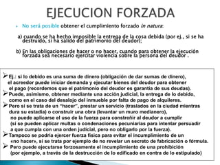  No será posible obtener el cumplimiento forzado in natura:
a) cuando se ha hecho imposible la entrega de la cosa debida (por ej., si se ha
destruido, si ha salido del patrimonio del deudor);
b) En las obligaciones de hacer o no hacer, cuando para obtener la ejecución
forzada sea necesario ejercitar violencia sobre la persona del deudor .
Ej.: si lo debido es una suma de dinero (obligación de dar sumas de dinero),
el acreedor puede iniciar demanda y ejecutar bienes del deudor para obtener
el pago (recordemos que el patrimonio del deudor es garantía de sus deudas).
Puede, asimismo, obtener mediante una acción judicial, la entrega de lo debido,
como en el caso del desalojo del inmueble por falta de pago de alquileres.
Pero si se trata de un “hacer”, prestar un servicio (traslados en la ciudad mientras
dura su estadía) o construir una obra (levantar un muro medianero),
no puede aplicarse el uso de la fuerza para constreñir al deudor a cumplir
(sí se pueden aplicar multas o condenaciones pecuniarias para intentar persuadir
a que cumpla con una orden judicial, pero no obligarlo por la fuerza).
Tampoco se podría ejercer fuerza física para evitar el incumplimiento de un
«no hacer», si se trata por ejemplo de no revelar un secreto de fabricación o fórmula.
 Pero puede ejecutarse forzosamente el incumplimiento de una prohibición
(por ejemplo, a través de la destrucción de lo edificado en contra de lo estipulado)
 
