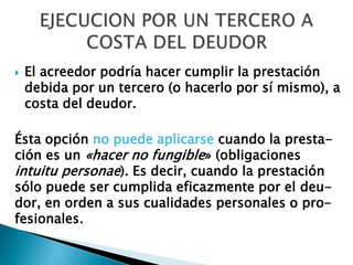  El acreedor podría hacer cumplir la prestación
debida por un tercero (o hacerlo por sí mismo), a
costa del deudor.
Ésta opción no puede aplicarse cuando la presta-
ción es un «hacer no fungible» (obligaciones
intuitu personae). Es decir, cuando la prestación
sólo puede ser cumplida eficazmente por el deu-
dor, en orden a sus cualidades personales o pro-
fesionales.
 