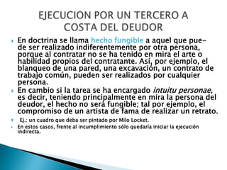  En doctrina se llama hecho fungible a aquel que pue-
de ser realizado indiferentemente por otra persona,
porque al contratar no se ha tenido en mira el arte o
habilidad propios del contratante. Así, por ejemplo, el
blanqueo de una pared, una excavación, un contrato de
trabajo común, pueden ser realizados por cualquier
persona.
 En cambio si la tarea se ha encargado intuitu personae,
es decir, teniendo principalmente en mira la persona del
deudor, el hecho no será fungible; tal por ejemplo, el
compromiso de un artista de fama de realizar un retrato.
 Ej.: un cuadro que deba ser pintado por Milo Locket.
 En estos casos, frente al incumplimiento sólo quedaría iniciar la ejecución
indirecta.
 