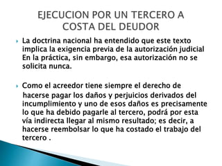  La doctrina nacional ha entendido que este texto
implica la exigencia previa de la autorización judicial
En la práctica, sin embargo, esa autorización no se
solicita nunca.
 Como el acreedor tiene siempre el derecho de
hacerse pagar los daños y perjuicios derivados del
incumplimiento y uno de esos daños es precisamente
lo que ha debido pagarle al tercero, podrá por esta
vía indirecta llegar al mismo resultado; es decir, a
hacerse reembolsar lo que ha costado el trabajo del
tercero .
 