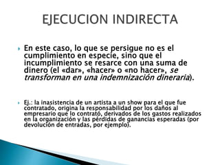  En este caso, lo que se persigue no es el
cumplimiento en especie, sino que el
incumplimiento se resarce con una suma de
dinero (el «dar», «hacer» o «no hacer», se
transforman en una indemnización dineraria).
 Ej.: la inasistencia de un artista a un show para el que fue
contratado, origina la responsabilidad por los daños al
empresario que lo contrató, derivados de los gastos realizados
en la organización y las pérdidas de ganancias esperadas (por
devolución de entradas, por ejemplo).
 