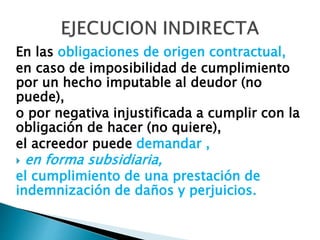 En las obligaciones de origen contractual,
en caso de imposibilidad de cumplimiento
por un hecho imputable al deudor (no
puede),
o por negativa injustificada a cumplir con la
obligación de hacer (no quiere),
el acreedor puede demandar ,
 en forma subsidiaria,
el cumplimiento de una prestación de
indemnización de daños y perjuicios.
 