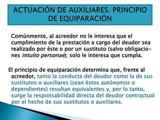 Comúnmente, al acreedor no le interesa que el
cumplimiento de la prestación a cargo del deudor sea
realizado por éste o por un sustituto (salvo obligacio-
nes intuito personae); solo le interesa que cumpla.
El principio de equiparación determina que, frente al
acreedor, tanto la conducta del deudor como la de sus
sustitutos o auxiliares (sean éstos autónomos o
dependientes) resultan equivalentes y, por lo tanto,
surge la responsabilidad directa del deudor contractual
por el hecho de sus sustitutos o auxiliares.
 