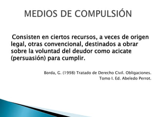 Consisten en ciertos recursos, a veces de origen
legal, otras convencional, destinados a obrar
sobre la voluntad del deudor como acicate
(persuasión) para cumplir.
Borda, G. (1998) Tratado de Derecho Civil. Obligaciones.
Tomo I. Ed. Abeledo Perrot.
 
