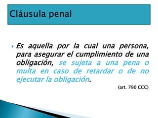  Es aquella por la cual una persona,
para asegurar el cumplimiento de una
obligación, se sujeta a una pena o
multa en caso de retardar o de no
ejecutar la obligación.
(art. 790 CCC)
 