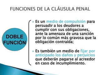  Es un medio de compulsión para
persuadir a los deudores a
cumplir con sus obligaciones,
ante la amenaza de una sanción
por lo común más gravosa que la
obligación contraída;
 Es también un medio de fijar por
anticipado los daños y perjuicios
que deberán pagarse al acreedor
en caso de incumplimiento.
DOBLE
FUNCIÓN
 