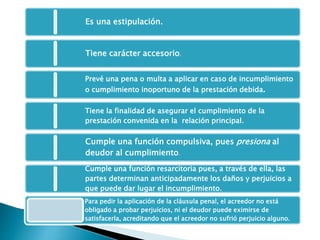 Es una estipulación.
Tiene carácter accesorio.
Prevé una pena o multa a aplicar en caso de incumplimiento
o cumplimiento inoportuno de la prestación debida.
Tiene la finalidad de asegurar el cumplimiento de la
prestación convenida en la relación principal.
Cumple una función compulsiva, pues presiona al
deudor al cumplimiento.
Cumple una función resarcitoria pues, a través de ella, las
partes determinan anticipadamente los daños y perjuicios a
que puede dar lugar el incumplimiento.
Para pedir la aplicación de la cláusula penal, el acreedor no está
obligado a probar perjuicios, ni el deudor puede eximirse de
satisfacerla, acreditando que el acreedor no sufrió perjuicio alguno.
 