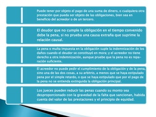 Puede tener por objeto el pago de una suma de dinero, o cualquiera otra
prestación que pueda ser objeto de las obligaciones, bien sea en
beneficio del acreedor o de un tercero.
El deudor que no cumple la obligación en el tiempo convenido
debe la pena, si no prueba una causa extraña que suprime la
relación causal.
La pena o multa impuesta en la obligación suple la indemnización de los
daños cuando el deudor se constituyó en mora; y el acreedor no tiene
derecho a otra indemnización, aunque pruebe que la pena no es repa-
ración suficiente.
El acreedor no puede pedir el cumplimiento de la obligación y de la pena,
sino una de las dos cosas, a su arbitrio, a menos que se haya estipulado
pena por el simple retardo, o que se haya estipulado que por el pago de
la pena no se entienda extinguida la obligación principal.
Los jueces pueden reducir las penas cuando su monto sea
desproporcionado con la gravedad de la falta que sancionan, habida
cuenta del valor de las prestaciones y el principio de equidad.
 