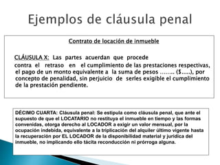 Contrato de locación de inmueble
CLÁUSULA X: Las partes acuerdan que procede
contra el retraso en el cumplimiento de las prestaciones respectivas,
el pago de un monto equivalente a la suma de pesos …….. ($.....), por
concepto de penalidad, sin perjuicio de serles exigible el cumplimiento
de la prestación pendiente.
DÉCIMO CUARTA: Cláusula penal: Se estipula como cláusula penal, que ante el
supuesto de que el LOCATARIO no restituya el inmueble en tiempo y las formas
convenidas, otorga derecho al LOCADOR a exigir un valor mensual, por la
ocupación indebida, equivalente a la triplicación del alquiler último vigente hasta
la recuperación por EL LOCADOR de la disponibilidad material y jurídica del
inmueble, no implicando ello tácita reconducción ni prórroga alguna.
 