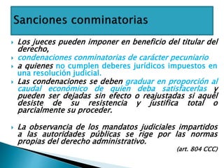 Los jueces pueden imponer en beneficio del titular del
derecho,
 condenaciones conminatorias de carácter pecuniario
 a quienes no cumplen deberes jurídicos impuestos en
una resolución judicial.
 Las condenaciones se deben graduar en proporción al
caudal económico de quien deba satisfacerlas y
pueden ser dejadas sin efecto o reajustadas si aquél
desiste de su resistencia y justifica total o
parcialmente su proceder.
 La observancia de los mandatos judiciales impartidos
a las autoridades públicas se rige por las normas
propias del derecho administrativo.
(art. 804 CCC)
 