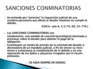 Se entiende por “astreinte” la imposición judicial de una
condena pecuniaria que afecta al deudor mientras no cumple lo
debido.
(CNCiv. sala A, 5/2/74, ED, 54-776.)
 Las SANCIONES CONMINATORIAS son
simplemente, una medida de coerción (psicológica) destinada a
presionar sobre el deudor para obtener el pago de la
obligación.
 Constituyen un medio de presión de la voluntad del deudor o
destinatario de un mandato judicial, a fin de vencer su resis-
tencia o contumacia al cumplimiento de lo debido y no una
reparación de los daños y perjuicios irrogados por el incum-
plimiento.
 SE FIJAN SIEMPRE EN DINERO.
 