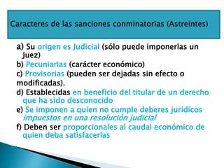 a) Su origen es Judicial (sólo puede imponerlas un
Juez)
b) Pecuniarias (carácter económico)
c) Provisorias (pueden ser dejadas sin efecto o
modificadas).
d) Establecidas en beneficio del titular de un derecho
que ha sido desconocido
e) Se imponen a quien no cumple deberes jurídicos
impuestos en una resolución judicial
f) Deben ser proporcionales al caudal económico de
quien deba satisfacerlas
 