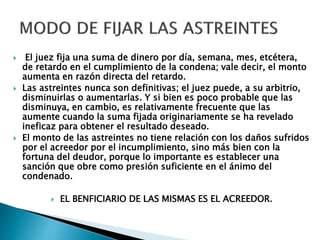  El juez fija una suma de dinero por día, semana, mes, etcétera,
de retardo en el cumplimiento de la condena; vale decir, el monto
aumenta en razón directa del retardo.
 Las astreintes nunca son definitivas; el juez puede, a su arbitrio,
disminuirlas o aumentarlas. Y si bien es poco probable que las
disminuya, en cambio, es relativamente frecuente que las
aumente cuando la suma fijada originariamente se ha revelado
ineficaz para obtener el resultado deseado.
 El monto de las astreintes no tiene relación con los daños sufridos
por el acreedor por el incumplimiento, sino más bien con la
fortuna del deudor, porque lo importante es establecer una
sanción que obre como presión suficiente en el ánimo del
condenado.
 EL BENFICIARIO DE LAS MISMAS ES EL ACREEDOR.
 