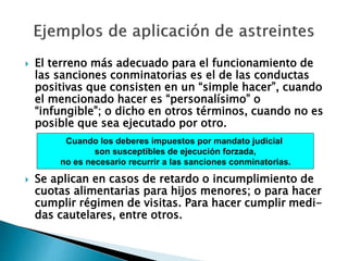  El terreno más adecuado para el funcionamiento de
las sanciones conminatorias es el de las conductas
positivas que consisten en un “simple hacer”, cuando
el mencionado hacer es “personalísimo” o
“infungible”; o dicho en otros términos, cuando no es
posible que sea ejecutado por otro.
 Se aplican en casos de retardo o incumplimiento de
cuotas alimentarias para hijos menores; o para hacer
cumplir régimen de visitas. Para hacer cumplir medi-
das cautelares, entre otros.
Cuando los deberes impuestos por mandato judicial
son susceptibles de ejecución forzada,
no es necesario recurrir a las sanciones conminatorias.
 