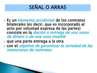  Es un elemento accidental de los contratos
bilaterales (es decir, que es incorporado al
acto por voluntad expresa de las partes)
consiste en la dación o entrega de una suma
de dinero o de una cosa mueble
 que una parte entrega a la otra
 con el objetivo de garantizar la seriedad de las
intenciones de contratar.
SEÑAL O ARRAS
 