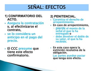 1) CONFIRMATORIO DEL
ACTO.
 Asegura la contratación
y, al efectivizarse el
contrato,
 se lo considera un
anticipo en el pago del
precio.
 El CCC presume que
tiene este efecto
confirmatorio.
2) PENITENCIAL.
 Garantiza el derecho de
arrepentimiento.
 En caso de arrepentimiento,
◦ pierde el monto de la
señal el que la ha
entregado o
◦ debe devolver el doble de
su valor, el que la ha
recibido.
 En este caso opera la
extinción resolutiva de la
obligación.
Las partes pueden pactar
que tenga este efecto.
SEÑAL: EFECTOS
 