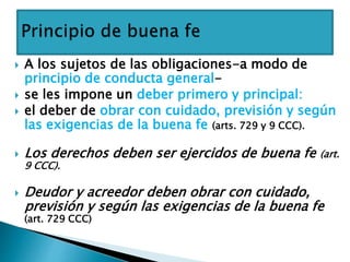  A los sujetos de las obligaciones-a modo de
principio de conducta general-
 se les impone un deber primero y principal:
 el deber de obrar con cuidado, previsión y según
las exigencias de la buena fe (arts. 729 y 9 CCC).
 Los derechos deben ser ejercidos de buena fe (art.
9 CCC).
 Deudor y acreedor deben obrar con cuidado,
previsión y según las exigencias de la buena fe
(art. 729 CCC)
 