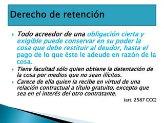  Todo acreedor de una obligación cierta y
exigible puede conservar en su poder la
cosa que debe restituir al deudor, hasta el
pago de lo que éste le adeude en razón de la
cosa.
 Tiene facultad sólo quien obtiene la detentación de
la cosa por medios que no sean ilícitos.
 Carece de ella quien la recibe en virtud de una
relación contractual a título gratuito, excepto que
sea en el interés del otro contratante.
(art. 2587 CCC)
 