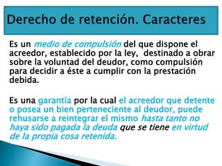 Es un medio de compulsión del que dispone el
acreedor, establecido por la ley, destinado a obrar
sobre la voluntad del deudor, como compulsión
para decidir a éste a cumplir con la prestación
debida.
Es una garantía por la cual el acreedor que detente
o posea un bien perteneciente al deudor, puede
rehusarse a reintegrar el mismo hasta tanto no
haya sido pagada la deuda que se tiene en virtud
de la propia cosa retenida.
 