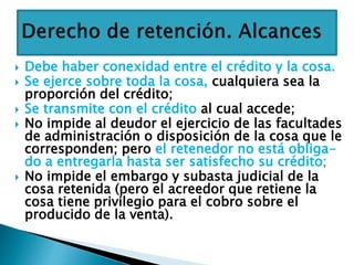  Debe haber conexidad entre el crédito y la cosa.
 Se ejerce sobre toda la cosa, cualquiera sea la
proporción del crédito;
 Se transmite con el crédito al cual accede;
 No impide al deudor el ejercicio de las facultades
de administración o disposición de la cosa que le
corresponden; pero el retenedor no está obliga-
do a entregarla hasta ser satisfecho su crédito;
 No impide el embargo y subasta judicial de la
cosa retenida (pero el acreedor que retiene la
cosa tiene privilegio para el cobro sobre el
producido de la venta).
 