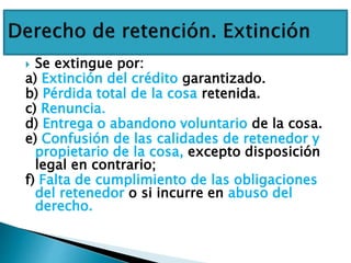  Se extingue por:
a) Extinción del crédito garantizado.
b) Pérdida total de la cosa retenida.
c) Renuncia.
d) Entrega o abandono voluntario de la cosa.
e) Confusión de las calidades de retenedor y
propietario de la cosa, excepto disposición
legal en contrario;
f) Falta de cumplimiento de las obligaciones
del retenedor o si incurre en abuso del
derecho.
 