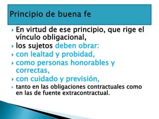  En virtud de ese principio, que rige el
vínculo obligacional,
 los sujetos deben obrar:
 con lealtad y probidad,
 como personas honorables y
correctas,
 con cuidado y previsión,
 tanto en las obligaciones contractuales como
en las de fuente extracontractual.
 