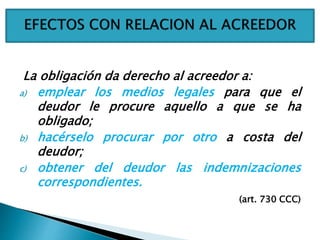 La obligación da derecho al acreedor a:
a) emplear los medios legales para que el
deudor le procure aquello a que se ha
obligado;
b) hacérselo procurar por otro a costa del
deudor;
c) obtener del deudor las indemnizaciones
correspondientes.
(art. 730 CCC)
 