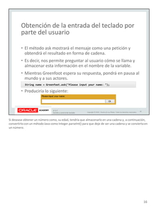 Si desease obtener un número como, su edad, tendría que almacenarlo en una cadena y, a continuación,
convertirlo con un método Java como Integer.parseInt() para que deje de ser una cadena y se convierta en
un número.
16
 