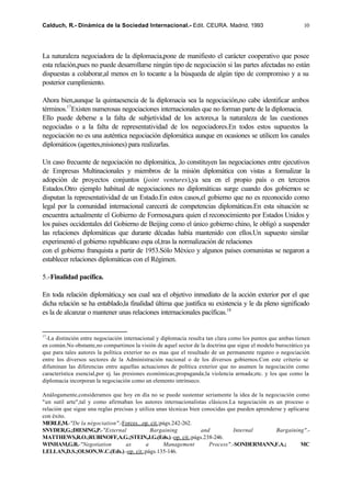 Calduch, R.- Dinámica de la Sociedad Internacional.- Edit. CEURA. Madrid, 1993                              10




La naturaleza negociadora de la diplomacia,pone de manifiesto el carácter cooperativo que posee
esta relación,pues no puede desarrollarse ningún tipo de negociación si las partes afectadas no están
dispuestas a colaborar,al menos en lo tocante a la búsqueda de algún tipo de compromiso y a su
posterior cumplimiento.

Ahora bien,aunque la quintaesencia de la diplomacia sea la negociación,no cabe identificar ambos
términos.17Existen numerosas negociaciones internacionales que no forman parte de la diplomacia.
Ello puede deberse a la falta de subjetividad de los actores,a la naturaleza de las cuestiones
negociadas o a la falta de representatividad de los negociadores.En todos estos supuestos la
negociación no es una auténtica negociación diplomática aunque en ocasiones se utilicen los canales
diplomáticos (agentes,misiones) para realizarlas.

Un caso frecuente de negociación no diplomática, ,lo constituyen las negociaciones entre ejecutivos
de Empresas Multinacionales y miembros de la misión diplomática con vistas a formalizar la
adopción de proyectos conjuntos (joint ventures),ya sea en el propio país o en terceros
Estados.Otro ejemplo habitual de negociaciones no diplomáticas surge cuando dos gobiernos se
disputan la representatividad de un Estado.En estos casos,el gobierno que no es reconocido como
legal por la comunidad internacional carecerá de competencias diplomáticas.En esta situación se
encuentra actualmente el Gobierno de Formosa,para quien el reconocimiento por Estados Unidos y
los países occidentales del Gobierno de Beijing como el único gobierno chino, le obligó a suspender
las relaciones diplomáticas que durante décadas había mantenido con ellos.Un supuesto similar
experimentó el gobierno republicano espa ol,tras la normalización de relaciones
con el gobierno franquista a partir de 1953.Sólo México y algunos países comunistas se negaron a
establecer relaciones diplomáticas con el Régimen.

5.-Finalidad pacífica.

En toda relación diplomática,y sea cual sea el objetivo inmediato de la acción exterior por el que
dicha relación se ha entablado,la finalidad última que justifica su existencia y le da pleno significado
es la de alcanzar o mantener unas relaciones internacionales pacíficas.18


17
 -La distinción entre negociación internacional y diplomacia resulta tan clara como los puntos que ambas tienen
en común.No obstante,no compartimos la visión de aquel sector de la doctrina que sigue el modelo burocrático ya
que para tales autores la política exterior no es mas que el resultado de un permanente regateo o negociación
entre los diversos sectores de la Administración nacional o de los diversos gobiernos.Con este criterio se
difuminan las diferencias entre aquellas actuaciones de política exterior que no asumen la negociación como
característica esencial,por ej. las presiones económicas;propaganda;la violencia armada;etc. y los que como la
diplomacia incorporan la negociación como un elemento intrínseco.

Análogamente,consideramos que hoy en día no se puede sustentar seriamente la idea de la negociación como
"un sutil arte",tal y como afirmaban los autores internacionalistas clásicos.La negociación es un proceso o
relación que sigue una reglas precisas y utiliza unas técnicas bien conocidas que pueden aprenderse y aplicarse
con éxito.
MERLE,M.-"De la négociation".-Forces...op. cit.;págs.242-262.
SNYDER,G.;DIESING,P.-"External                Bargaining            and         Internal         Bargaining".-
MATTHEWS,R.O.;RUBINOFF,A.G.;STEIN,J.G.(Eds.).-op. cit.;págs.238-246.
WINHAM,G.R.-"Negotiation           as       a      Management          Process".-SONDERMANN,F.A.;          MC
LELLAN,D.S.;OLSON,W.C.(Eds.).-op. cit.;págs.135-146.
 