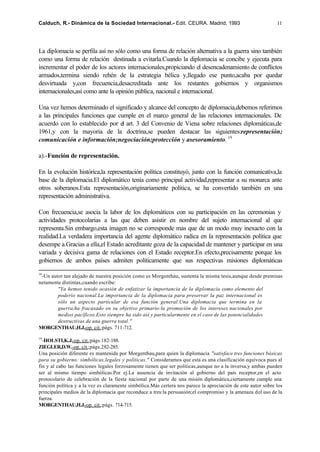 Calduch, R.- Dinámica de la Sociedad Internacional.- Edit. CEURA. Madrid, 1993                                11




La diplomacia se perfila así no sólo como una forma de relación alternativa a la guerra sino también
como una forma de relación destinada a evitarla.Cuando la diplomacia se concibe y ejecuta para
incrementar el poder de los actores internacionales,propiciando el desencadenamiento de conflictos
armados,termina siendo rehén de la estrategia bélica y,llegado ese punto,acaba por quedar
desvirtuada y,con frecuencia,desacreditada ante los restantes gobiernos y organismos
internacionales,así como ante la opinión pública, nacional e internacional.

Una vez hemos determinado el significado y alcance del concepto de diplomacia,debemos referirnos
a las principales funciones que cumple en el marco general de las relaciones internacionales. De
acuerdo con lo establecido por el art. 3 del Convenio de Viena sobre relaciones diplomáticas,de
1961,y con la mayoría de la doctrina,se pueden destacar las siguientes:representación;
comunicación e información;negociación;protección y asesoramiento. 19

a).-Función de representación.

En la evolución histórica,la representación política constituyó, junto con la función comunicativa,la
base de la diplomacia.El diplomático tenía como principal actividad,representar a su monarca ante
otros soberanos.Esta representación,originariamente política, se ha convertido también en una
representación administrativa.

Con frecuencia,se asocia la labor de los diplomáticos con su participación en las ceremonias y
actividades protocolarias a las que deben asistir en nombre del sujeto internacional al que
representa.Sin embargo,esta imagen no se corresponde mas que de un modo muy inexacto con la
realidad.La verdadera importancia del agente diplomático radica en la representación política que
desempe a.Gracias a ella,el Estado acreditante goza de la capacidad de mantener y participar en una
variada y decisiva gama de relaciones con el Estado receptor.En efecto,precisamente porque los
gobiernos de ambos países admiten políticamente que sus respectivas misiones diplomáticas

18
 -Un autor tan alejado de nuestra posición como es Morgenthau, sustenta la misma tesis,aunque desde premisas
netamente distintas,cuando escribe:
        "Ya hemos tenido ocasión de enfatizar la importancia de la diplomacia como elemento del
        poderío nacional.La importancia de la diplomacia para preservar la paz internacional es
        sólo un aspecto particular de esa función general.Una diplomacia que termina en la
        guerra,ha fracasado en su objetivo primario:la promoción de los intereses nacionales por
        medios pacíficos.Esto siempre ha sido así y particularmente en el caso de las potencialidades
        destructivas de una guerra total."
MORGENTHAU,H.J.-op. cit.;págs. 711-712.

19
  -HOLSTI,K.J.-op. cit.;págs.182-188.
ZIEGLER,D.W.-op. cit.;págs.282-285.
Una posición diferente es mantenida por Morgenthau,para quien la diplomacia "satisface tres funciones básicas
para su gobierno: simbólicas,legales y políticas." Consideramos que esta es una clasificación equívoca pues al
fin y al cabo las funciones legales forzosamente tienen que ser políticas,aunque no a la inversa,y ambas pueden
ser al mismo tiempo simbólicas.Por ej.La ausencia de invitación al gobierno del país receptor,en el acto
protocolario de celebración de la fiesta nacional por parte de una misión diplomática,ciertamente cumple una
función política y a la vez es claramente simbólica.Más certera nos parece la apreciación de este autor sobre los
principales medios de la diplomacia que reconduce a tres:la persuasión;el compromiso y la amenaza del uso de la
fuerza.
MORGENTHAU,H.J.-op. cit.;págs. 714-715.
 