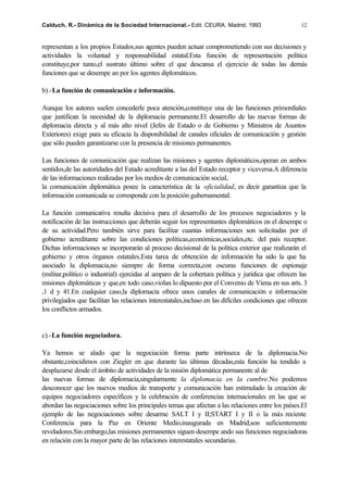Calduch, R.- Dinámica de la Sociedad Internacional.- Edit. CEURA. Madrid, 1993                         12


representan a los propios Estados,sus agentes pueden actuar comprometiendo con sus decisiones y
actividades la voluntad y responsabilidad estatal.Esta función de representación política
constituye,por tanto,el sustrato último sobre el que descansa el ejercicio de todas las demás
funciones que se desempe an por los agentes diplomáticos.

b).-La función de comunicación e información.

Aunque los autores suelen concederle poca atención,constituye una de las funciones primordiales
que justifican la necesidad de la diplomacia permanente.El desarrollo de las nuevas formas de
diplomacia directa y al más alto nivel (Jefes de Estado o de Gobierno y Ministros de Asuntos
Exteriores) exige para su eficacia la disponibilidad de canales oficiales de comunicación y gestión
que sólo pueden garantizarse con la presencia de misiones permanentes.

Las funciones de comunicación que realizan las misiones y agentes diplomáticos,operan en ambos
sentidos,de las autoridades del Estado acreditante a las del Estado receptor y viceversa.A diferencia
de las informaciones realizadas por los medios de comunicación social,
la comunicación diplomática posee la característica de la oficialidad, es decir garantiza que la
información comunicada se corresponde con la posición gubernamental.

La función comunicativa resulta decisiva para el desarrollo de los procesos negociadores y la
notificación de las instrucciones que deberán seguir los representantes diplomáticos en el desempe o
de su actividad.Pero también sirve para facilitar cuantas informaciones son solicitadas por el
gobierno acreditante sobre las condiciones políticas,económicas,sociales,etc. del país receptor.
Dichas informaciones se incorporarán al proceso decisional de la política exterior que realizarán el
gobierno y otros órganos estatales.Esta tarea de obtención de información ha sido la que ha
asociado la diplomacia,no siempre de forma correcta,con oscuras funciones de espionaje
(militar,político o industrial) ejercidas al amparo de la cobertura política y jurídica que ofrecen las
misiones diplomáticas y que,en todo caso,violan lo dipuesto por el Convenio de Viena en sus arts. 3
,1 d y 41.En cualquier caso,la diplomacia ofrece unos canales de comunicación e información
privilegiados que facilitan las relaciones interestatales,incluso en las difíciles condiciones que ofrecen
los conflictos armados.


c).-La función negociadora.

Ya hemos se alado que la negociación forma parte intrínseca de la diplomacia.No
obstante,coincidimos con Ziegler en que durante las últimas décadas,esta función ha tendido a
desplazarse desde el ámbito de actividades de la misión diplomática permanente al de
las nuevas formas de diplomacia,singularmente la diplomacia en la cumbre.No podemos
desconocer que los nuevos medios de transporte y comunicación han estimulado la creación de
equipos negociadores específicos y la celebración de conferencias internacionales en las que se
abordan las negociaciones sobre los principales temas que afectan a las relaciones entre los países.El
ejemplo de las negociaciones sobre desarme SALT I y II;START I y II o la más reciente
Conferencia para la Paz en Oriente Medio,inaugurada en Madrid,son suficientemente
reveladores.Sin embargo,las misiones permanentes siguen desempe ando sus funciones negociadoras
en relación con la mayor parte de las relaciones interestatales secundarias.
 