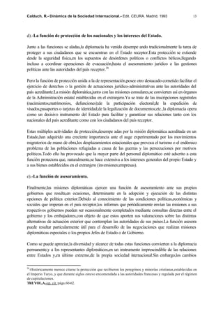 Calduch, R.- Dinámica de la Sociedad Internacional.- Edit. CEURA. Madrid, 1993                                 13




d).-La función de protección de los nacionales y los intereses del Estado.

Junto a las funciones se aladas,la diplomacia ha venido desempe ando tradicionalmente la tarea de
proteger a sus ciudadanos que se encuentran en el Estado receptor.Esta protección se extiende
desde la seguridad física,en los supuestos de desórdenes políticos o conflictos bélicos,llegando
incluso a coordinar operaciones de evacuación,hasta el asesoramiento jurídico o las gestiones
políticas ante las autoridades del país receptor.20

Pero la función de protección unida a la de representación,posee otro destacado cometido:facilitar el
ejercicio de derechos o la gestión de actuaciones jurídico-administrativas ante las autoridades del
país acreditante.La misión diplomática,junto con las misiones consulares,se convierten así en órganos
de la Administración estatal establecidas en el extranjero.Ya se trate de las inscripciones registrales
(nacimientos,matrimonios, defunciones);de la participación electoral;de la expedición de
visados,pasaportes o tarjetas de identidad;de la legalización de documentos;etc.,la diplomacia opera
como un decisivo instrumento del Estado para facilitar y garantizar sus relaciones tanto con los
nacionales del país acreditante como con los ciudadanos del país receptor.

Estas múltiples actividades de protección,desempe adas por la misión diplomática acreditada en un
Estado,han adquirido una creciente importancia ante el auge experimentado por los movimientos
migratorios de mano de obra,los desplazamientos estacionales que provoca el turismo o el endémico
problema de las poblaciones refugiadas a causa de las guerras y las persecuciones por motivos
políticos.Todo ello ha provocado que la mayor parte del personal diplomático esté adscrito a esta
función protectora que, naturalmente,se hace extensiva a los intereses generales del propio Estado y
a sus bienes establecidos en el extranjero (inversiones;empresas).

e).-La función de asesoramiento.

Finalmente,las misiones diplomáticas ejercen una función de asesoramiento ante sus propios
gobiernos que resulta,en ocasiones, determinante en la adopción y ejecución de las distintas
opciones de política exterior.Debido al conocimiento de las condiciones políticas,económicas y
sociales que imperan en el país receptor,los informes que periódicamente envían las misiones a sus
respectivos gobiernos pueden ser ocasionalmente completados mediante consultas directas entre el
gobierno y los embajadores,con objeto de que estos aporten sus valoraciones sobre las distintas
alternativas de actuación exterior que contemplan las autoridades de sus países.La función asesora
puede resultar particularmente útil para el desarrollo de las negociaciones que realizan misiones
diplomáticas especiales o los propios Jefes de Estado o de Gobierno.

Como se puede apreciar,la diversidad y alcance de todas estas funciones convierten a la diplomacia
permanente,y a los representantes diplomáticos,en un instrumento imprescindible de las relaciones
entre Estados y,en último extremo,de la propia sociedad i ternacional.Sin embargo,los cambios
                                                            n

20
  -Históricamente merece citarse la protección que recibieron los peregrinos y minorías cristianas,establecidas en
el Imperio Turco, y que durante siglos estuvo encomendada a las autoridades francesas y regulada por el régimen
de capitulaciones.
TRUYOL,A.-op. cit.;págs.60-62.
 