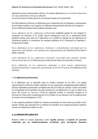 Calduch, R.- Dinámica de la Sociedad Internacional.- Edit. CEURA. Madrid, 1993                    16


aplicarán las normas internacionales relativas a los agentes diplomáticos,y los enviados intinerantes
sin rango diplomático,a los que se aplicarán
los usos de cortesía (comitas gentium) o las normas basadas en la reciprocidad.

Por último,debemos referirnos a la diplomacia que se desarrolla entre los delegados o representantes
de los Estados reunidos en un Congreso o Conferencia internacional.En función de las categorías
de las Conferencias internacionales podemos distinguir entre:

a).-La diplomacia de las conferencias políticas.Una modalidad singular de esta categoría la
constituyen las reuniones en la cumbre que,sin embargo,por razón de su importancia hemos
preferido tratarlas como parte de la diplomacia en la cumbre.Un ejemplo de esta diplomacia de
conferencias políticas lo constituirían las reuniones periódicas de la Conferencia de Seguridad y
Cooperación Europea.

b).-La diplomacia de las conferencias ordinarias y extraordinarias convocadas por los
organismos especializados y las organizaciones regionales;por ej. la Conferencia de Rio sobre el
Medio Ambiente.

c).-La diplomacia de las conferencias ocasionales convocadas para preparar tratados
internacionales;por ej. la Conferencia para la reducción de tropas convencionales en Europa.

d).-La diplomacia de las conferencias destinadas a crear nuevas organizaciones
intergubernamentales u organismos especializados de las NN.UU.;por ej. la Conferencia de San
Francisco.


3.-La diplomacia parlamentaria.

Es la diplomacia que se desarrolla entre los Estados miembros de las OIG y las propias
organizaciones.En efecto,los Estados miembros de una organización intergubernamental,establecen
misiones diplomáticas permanentes acreditadas ante ella con objeto de canalizar cuantas actividades
les corresponden como miembros.Una parte sustancial de esta diplomacia es la que se realiza en el
marco del sistema de Naciones Unidas.Su regulación jurídica se encuentra recogida en el
Convenio de Viena sobre la representación de los Estados en sus relaciones con las organizaciones
de carácter universal,adoptado en 1975.

A esta categoría pertenecen también las misiones permanentes de observación que pueden enviar
aquellos Estados que careciendo de la condición de miembros de la organización,desen establecer
vínculos de colaboración estable con ella.


4.-LA MISION DIPLOMATICA.

Podemos definir la misión diplomática como aquella persona o conjunto de personas
nombradas por un Estado,denominado acreditante, para desempe ñar funciones
 