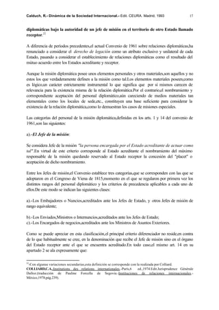 Calduch, R.- Dinámica de la Sociedad Internacional.- Edit. CEURA. Madrid, 1993                             17


diplomáticas bajo la autoridad de un jefe de misión en el territorio de otro Estado llamado
receptor.22

A diferencia de períodos precedentes,el actual Convenio de 1961 sobre relaciones diplomáticas,ha
renunciado a considerar el derecho de legación como un atributo exclusivo y unilateral de cada
Estado, pasando a considerar el establecimiento de relaciones diplomáticas como el resultado del
mútuo acuerdo entre los Estados acreditante y receptor.

Aunque la misión diplomática posee unos elementos personales y otros materiales,son aquellos y no
estos los que verdaderamente definen a la misión como tal.Los elementos materiales poseen,como
es lógico,un carácter estrictamente instrumental lo que significa que por sí mismos carecen de
relevancia para la existencia misma de la relación diplomática.Por el contrario,el nombramiento y
correspondiente aceptación del personal diplomático,aún careciendo de medios materiales tan
elementales como los locales de sede,etc., constituyen una base suficiente para considerar la
existencia de la relación diplomática,como lo demuestran los casos de misiones especiales.

Las categorías del personal de la misión diplomática,definidas en los arts. 1 y 14 del convenio de
1961,son las siguientes:

a).-El Jefe de la misión:

Se considera Jefe de la misión "la persona encargada por el Estado acreditante de actuar como
tal" .En virtud de este criterio corresponde al Estado acreditante el nombramiento del máximo
responsable de la misión quedando reservado al Estado receptor la concesión del "placet" o
aceptación de dicho nombramiento.

Entre los Jefes de misión,el Convenio establece tres categorías,que se corresponden con las que se
adoptaron en el Congreso de Viena de 1815,momento en el que se regularon por primera vez los
distintos rangos del personal diplomático y los criterios de precedencia aplicables a cada uno de
ellos.De este modo se indican las siguientes clases:

a).-Los Embajadores o Nuncios,acreditados ante los Jefes de Estado, y otros Jefes de misión de
rango equivalente;

b).-Los Enviados,Ministros o Internuncios,acreditados ante los Jefes de Estado;
c).-Los Encargados de negocios,acreditados ante los Ministros de Asuntos Exteriores.

Como se puede apreciar en esta clasificación,el principal criterio diferenciador no reside,en contra
de lo que habitualmente se cree, en la denominación que recibe el Jefe de misión sino en el órgano
del Estado receptor ante el que se encuentra acreditado.En todo caso,el mismo art. 14 en su
apartado 2 se ala expresamente que:

22
 -Con algunas variaciones secundarias,esta definición se corresponde con la realizada por Colliard.
COLLIARD,C.A.-Institutions des relations internationales.-París,6         ed.,1974.Edit.Jurisprudence Générale
Dalloz.(traducción de Pauline Forcella de Segovia.-Instituciones de relaciones internacionales.-
México,1978;pág.239).
 