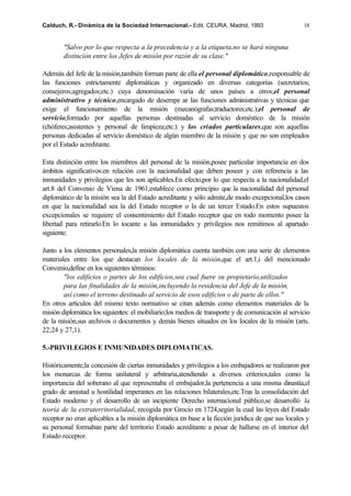 Calduch, R.- Dinámica de la Sociedad Internacional.- Edit. CEURA. Madrid, 1993                      18


        "Salvo por lo que respecta a la precedencia y a la etiqueta,no se hará ninguna
        distinción entre los Jefes de misión por razón de su clase."

Además del Jefe de la misión,también forman parte de ella el personal diplomático,responsable de
las funciones estrictamente diplomáticas y organizado en diversas categorías (secretarios;
consejeros;agregados;etc.) cuya denominación varía de unos países a otros;el personal
administrativo y técnico,encargado de desempe ar las funciones administrativas y técnicas que
exige el funcionamiento de la misión (mecanógrafas;traductores;etc.);el personal de
servicio,formado por aquellas personas destinadas al servicio doméstico de la misión
(chóferes;asistentes y personal de limpieza;etc.) y los criados particulares,que son aquellas
personas dedicadas al servicio doméstico de algún miembro de la misión y que no son empleados
por el Estado acreditante.

Esta distinción entre los miembros del personal de la misión,posee particular importancia en dos
ámbitos significativos:en relación con la nacionalidad que deben poseer y con referencia a las
inmunidades y privilegios que les son aplicables.En efecto,por lo que respecta a la nacionalidad,el
art.8 del Convenio de Viena de 1961,establece como principio que la nacionalidad del personal
diplomático de la misión sea la del Estado acreditante y sólo admite,de modo excepcional,los casos
en que la nacionalidad sea la del Estado receptor o la de un tercer Estado.En estos supuestos
excepcionales se requiere el consentimiento del Estado receptor que en todo momento posee la
libertad para retirarlo.En lo tocante a las inmunidades y privilegios nos remitimos al apartado
siguiente.

Junto a los elementos personales,la misión diplomática cuenta también con una serie de elementos
materiales entre los que destacan los locales de la misión,que el art.1,i del mencionado
Convenio,define en los siguientes términos:
        "los edificios o partes de los edificios,sea cual fuere su propietario,utilizados
        para las finalidades de la misión,incluyendo la residencia del Jefe de la misión,
        así como el terreno destinado al servicio de esos edificios o de parte de ellos."
En otros artículos del mismo texto normativo se citan además como elementos materiales de la
misión diplomática los siguientes: el mobiliario;los medios de transporte y de comunicación al servicio
de la misión,sus archivos o documentos y demás bienes situados en los locales de la misión (arts.
22;24 y 27,1).

5.-PRIVILEGIOS E INMUNIDADES DIPLOMATICAS.

Históricamente,la concesión de ciertas inmunidades y privilegios a los embajadores se realizaron por
los monarcas de forma unilateral y arbitraria,atendiendo a diversos criterios,tales como la
importancia del soberano al que representaba el embajador,la pertenencia a una misma dinastía,el
grado de amistad u hostilidad imperantes en las relaciones bilaterales,etc.Tras la consolidación del
Estado moderno y el desarrollo de un incipiente Derecho internacional público,se desarrolló la
teoría de la extraterritorialidad, recogida por Grocio en 1724,según la cual las leyes del Estado
receptor no eran aplicables a la misión diplomática en base a la ficción jurídica de que sus locales y
su personal formaban parte del territorio Estado acreditante a pesar de hallarse en el interior del
Estado receptor.
 