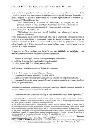 Calduch, R.- Dinámica de la Sociedad Internacional.- Edit. CEURA. Madrid, 1993                                 19


En la actualidad se sigue el criterio de la funcionalidad,que considera que las diversas inmunidades
y privilegios se conceden para garantizar la función general que cumple la misión diplomática en
orden a mejorar las relaciones internacionales.Así se afirma expresamente en el Preámbulo del
Convenio de 1961,cuando se ala que:
         "tales inmunidades y privilegios se conceden,no en beneficio de las
         personas,sino con el fin de garantizar el desempe o eficaz de las funciones de
         las misiones diplomáticas en calidad de representantes de los Estados"
y más adelante,el art. 25 establece que
         "El Estado receptor dará toda clase de facilidades para el desempe o de las
         funciones de la misión."
Como reiteradamente ha se alado la doctrina,el criterio de la funcionalidad sólo puede explicar la
concesión de unos privilegios e inmunidades básicos.No obstante,la práctica ha hecho que en
numerosas ocasiones los Estados se reconozcan,bien sea en tratados particulares o mediante
aplicación recíproca,privilegios e inmunidades que van má allá de lo que exige el desempe o de las
funciones de la misión diplomática.

El Convenio de Viena establece una distinción entre las facilidades;los privilegios y las
inmunidades.Las facilidades más destacadas son las referentes a:

1.-Obtención de locales para la misión y de alojamiento para sus miembros.
2.-La libertad de circulación y tránsito del personal diplomático.
3.-La libre comunicación de la misión en temas oficiales.

En lo referente a los privilegios,merecen destacarse los siguientes:

1.-El uso de la bandera y el escudo del país acreditante.
2.-La exención de impuestos sobre los locales de la misión.
3.-La exención fiscal sobre los derechos y aranceles que perciba la misión por actos oficiales.
4.-La exención de impuestos y grav menes reales o personales,ya sean estos nacionales,regionales o
locales,del agente diplomático.

Finalmente,las principales inmunidades varían según que recaigan sobre los elementos personales o
materiales de la misión diplomática.Entre ellas destacan:

1.-La inviolabilidad de los locales de la misión y de la residencia particular del agente diplomático.23
23
  -La inviolabilidad de los locales de la misión no sólo impide al Estado receptor acceder a ellos sin previa
autorización del Jefe de la misión,sino que también le obliga a adoptar todas las medidas de protección necesarias
para evitar que los locales sean violados por terceros particulares.
En este sentido,el asalto a la sede de la Embajada de los Estados Unidos en Teherán y la toma de rehenes entre su
personal diplomático,realizada en 1979,durante la revolución jomeinista, provocó un grave conflicto entre ambos
países y tuvo una decisiva influencia en la política interior y exterior norteamericana de la década posterior.
En relación con la violación de locales de misiones diplomáticas espa olas,merecen recordarse los casos del asalto
a la Embajada espa ola en Lisboa,realizado por un grupo de manifestantes,y el asalto e incendio de la sede de la
Embajada espa ola en Guatemala, realizado por las fuerzas de seguridad de este país.
BURGOS,P.-"Análisis jurídico de los sucesos ocurridos en la Embajada de Espa a en Guatemala".-Revista de
Estudios Internacionales,vol.1,n 1 (Enero-Marzo 1980);págs. 107-129.
SAENZ DE SANTA MARIA,M .P.-"La crisis de la inviolabilidad de las misiones diplomáticas.Una perspectiva
estructural del análisis".- Revista de Estudios Internacionales,vol. 2,n 2 (Abril-Junio 1981); págs. 261-303.
 