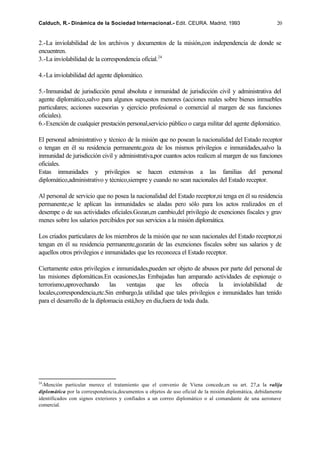Calduch, R.- Dinámica de la Sociedad Internacional.- Edit. CEURA. Madrid, 1993                           20


2.-La inviolabilidad de los archivos y documentos de la misión,con independencia de donde se
encuentren.
3.-La inviolabilidad de la correspondencia oficial.24

4.-La inviolabilidad del agente diplomático.

5.-Inmunidad de jurisdicción penal absoluta e inmunidad de jurisdicción civil y administrativa del
agente diplomático,salvo para algunos supuestos menores (acciones reales sobre bienes inmuebles
particulares; acciones sucesorias y ejercicio profesional o comercial al margen de sus funciones
oficiales).
6.-Exención de cualquier prestación personal,servicio público o carga militar del agente diplomático.

El personal administrativo y técnico de la misión que no posean la nacionalidad del Estado receptor
o tengan en él su residencia permanente,goza de los mismos privilegios e inmunidades,salvo la
inmunidad de jurisdicción civil y administrativa,por cuantos actos realicen al margen de sus funciones
oficiales.
Estas inmunidades y privilegios se hacen extensivas a las familias del personal
diplomático,administrativo y técnico,siempre y cuando no sean nacionales del Estado receptor.

Al personal de servicio que no posea la nacionalidad del Estado receptor,ni tenga en él su residencia
permanente,se le aplican las inmunidades se aladas pero sólo para los actos realizados en el
desempe o de sus actividades oficiales.Gozan,en cambio,del privilegio de exenciones fiscales y grav
menes sobre los salarios percibidos por sus servicios a la misión diplomática.

Los criados particulares de los miembros de la misión que no sean nacionales del Estado receptor,ni
tengan en él su residencia permanente,gozarán de las exenciones fiscales sobre sus salarios y de
aquellos otros privilegios e inmunidades que les reconozca el Estado receptor.

Ciertamente estos privilegios e inmunidades,pueden ser objeto de abusos por parte del personal de
las misiones diplomáticas.En ocasiones,las Embajadas han amparado actividades de espionaje o
terrorismo,aprovechando       las    ventajas    que     les    ofrecía    la   inviolabilidad  de
locales,correspondencia,etc.Sin embargo,la utilidad que tales privilegios e inmunidades han tenido
para el desarrollo de la diplomacia está,hoy en día,fuera de toda duda.




24
  -Mención particular merece el tratamiento que el convenio de Viena concede,en su art. 27,a la valija
diplomática por la correspondencia,documentos u objetos de uso oficial de la misión diplomática, debidamente
identificados con signos exteriores y confiados a un correo diplomático o al comandante de una aeronave
comercial.
 