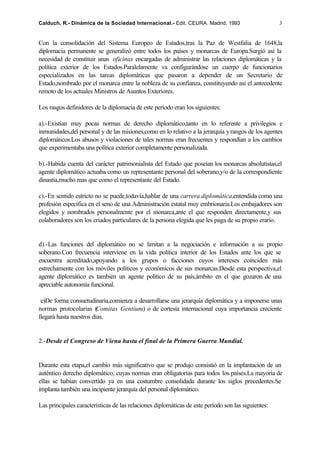 Calduch, R.- Dinámica de la Sociedad Internacional.- Edit. CEURA. Madrid, 1993                       3


Con la consolidación del Sistema Europeo de Estados,tras la Paz de Westfalia de 1648,la
diplomacia permanente se generalizó entre todos los países y monarcas de Europa.Surgió así la
necesidad de constituir unas oficinas encargadas de administrar las relaciones diplomáticas y la
política exterior de los Estados.Paralelamente va configurándose un cuerpo de funcionarios
especializados en las tareas diplomáticas que pasaron a depender de un Secretario de
Estado,nombrado por el monarca entre la nobleza de su confianza, constituyendo así el antecedente
remoto de los actuales Ministros de Asuntos Exteriores.

Los rasgos definidores de la diplomacia de este período eran los siguientes:

a).-Existían muy pocas normas de derecho diplomático,tanto en lo referente a privilegios e
inmunidades,del personal y de las misiones,como en lo relativo a la jerarquía y rangos de los agentes
diplomáticos.Los abusos y violaciones de tales normas eran frecuentes y respondían a los cambios
que experimentaba una política exterior completamente personalizada.

b).-Habida cuenta del carácter patrimonialista del Estado que poseían los monarcas absolutistas,el
agente diplomático actuaba como un representante personal del soberano,y/o de la correspondiente
dinastía,mucho mas que como el representante del Estado.

c).-En sentido estricto no se puede,todavía,hablar de una carrera diplomática,entendida como una
profesión específica en el seno de una Administración estatal muy embrionaria.Los embajadores son
elegidos y nombrados personalmente por el monarca,ante el que responden directamente,y sus
colaboradores son los criados particulares de la persona elegida que les paga de su propio erario.


d).-Las funciones del diplomático no se limitan a la negociación e información a su propio
soberano.Con frecuencia interviene en la vida política interior de los Estados ante los que se
encuentra acreditado,apoyando a los grupos o facciones cuyos intereses coinciden más
estrechamente con los móviles políticos y económicos de sus monarcas.Desde esta perspectiva,el
agente diplomático es también un agente político de su país,ámbito en el que gozaron de una
apreciable autonomía funcional.

 e)De forma consuetudinaria,comienza a desarrollarse una jerarquía diplomática y a imponerse unas
normas protocolarias (   Comitas Gentium) o de cortesía internacional cuya importancia creciente
llegará hasta nuestros días.


2.-Desde el Congreso de Viena hasta el final de la Primera Guerra Mundial.


Durante esta etapa,el cambio más significativo que se produjo consistió en la implantación de un
auténtico derecho diplomático, cuyas normas eran obligatorias para todos los países.La mayoría de
ellas se habían convertido ya en una costumbre consolidada durante los siglos precedentes.Se
implanta también una incipiente jerarquía del personal diplomático.

Las principales características de las relaciones diplomáticas de este período son las siguientes:
 