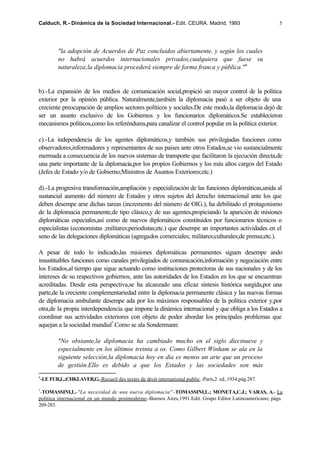 Calduch, R.- Dinámica de la Sociedad Internacional.- Edit. CEURA. Madrid, 1993                           5




         "la adopción de Acuerdos de Paz concluidos abiertamente, y según los cuales
         no habrá acuerdos internacionales privados,cualquiera que fuese su
         naturaleza;la diplomacia procederá siempre de forma franca y pública." 6


b).-La expansión de los medios de comunicación social,propició un mayor control de la política
exterior por la opinión pública. Naturalmente,también la diplomacia pasó a ser objeto de una
creciente preocupación de amplios sectores políticos y sociales.De este modo,la diplomacia dejó de
ser un asunto exclusivo de los Gobiernos y los funcionarios diplomáticos.Se establecieron
mecanismos políticos,como los referéndums,para canalizar el control popular en la política exterior.

c).-La independencia de los agentes diplomáticos,y también sus privilegiadas funciones como
observadores,informadores y representantes de sus paises ante otros Estados,se vio sustancialmente
mermada a consecuencia de los nuevos sistemas de transporte que facilitaron la ejecución directa,de
una parte importante de la diplomacia,por los propios Gobiernos y los más altos cargos del Estado
(Jefes de Estado y/o de Gobierno;Ministros de Asuntos Exteriores;etc.)

d).-La progresiva transformación,ampliación y especialización de las funciones diplomáticas,unida al
sustancial aumento del número de Estados y otros sujetos del derecho internacional ante los que
deben desempe arse dichas tareas (incremento del número de OIG.), ha debilitado el protagonismo
de la diplomacia permanente,de tipo clásico,y de sus agentes,propiciando la aparición de misiones
diplomáticas especiales,así como de nuevos diplomáticos constituidos por funcionarios técnicos o
especialistas (economistas ;militares;periodistas;etc.) que desempe an importantes actividades en el
seno de las delegaciones diplomáticas (agregados comerciales; militares;culturales;de prensa;etc.).

A pesar de todo lo indicado,las misiones diplomáticas permanentes siguen desempe ando
insustituibles funciones como canales privilegiados de comunicación,información y negociación entre
los Estados,al tiempo que sigue actuando como instituciones protectoras de sus nacionales y de los
intereses de su respectivos gobiernos, ante las autoridades de los Estados en los que se encuentran
acreditadas. Desde esta perspectiva,se ha alcanzado una eficaz síntesis histórica surgida,por una
parte,de la creciente complementariedad entre la diplomacia permanente clásica y las nuevas formas
de diplomacia ambulante desempe ada por los máximos responsables de la política exterior y,por
otra,de la propia interdependencia que impone la dinámica internacional y que obliga a los Estados a
coordinar sus actividades exteriores con objeto de poder abordar los principales problemas que
aquejan a la sociedad mundial7.Como se ala Sondermann:

         "No obstante,la diplomacia ha cambiado mucho en el siglo diecinueve y
         especialmente en los últimos treinta a os. Como Gilbert Winham se ala en la
         siguiente selección,la diplomacia hoy en día es menos un arte que un proceso
         de gestión.Ello es debido a que los Estados y las sociedades son más
6
 -LE FUR,L.;CHKLAVER,G.-Recueil des textes de droit international public.-París,2 ed.,1934;pág.287.

7
 -TOMASSINI,L.-"La necesidad de una nueva diplomacia".-TOMASSINI,L.; MONETA,C.J.; VARAS, A.- La
política internacional en un mundo postmoderno.-Buenos Aires,1991.Edit. Grupo Editor Latinoamericano; págs.
269-283.
 
