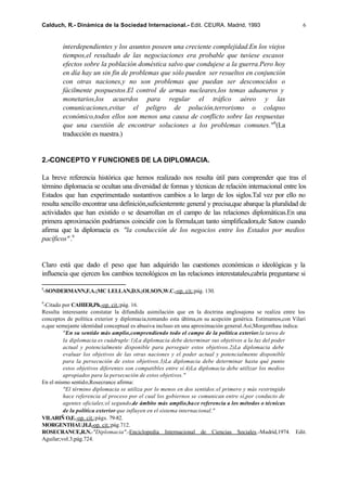 Calduch, R.- Dinámica de la Sociedad Internacional.- Edit. CEURA. Madrid, 1993                             6


        interdependientes y los asuntos poseen una creciente complejidad.En los viejos
        tiempos,el resultado de las negociaciones era probable que tuviese escasos
        efectos sobre la población doméstica salvo que condujese a la guerra.Pero hoy
        en día hay un sin fin de problemas que sólo pueden ser resueltos en conjunción
        con otras naciones,y no son problemas que puedan ser desconocidos o
        fácilmente pospuestos.El control de armas nucleares,los temas aduaneros y
        monetarios,los acuerdos para regular el tráfico aéreo y las
        comunicaciones,evitar el peligro de polución,terrorismo o colapso
        económico,todos ellos son menos una causa de conflicto sobre las respuestas
        que una cuestión de encontrar soluciones a los problemas comunes." 8(La
        traducción es nuestra.)


2.-CONCEPTO Y FUNCIONES DE LA DIPLOMACIA.

La breve referencia histórica que hemos realizado nos resulta útil para comprender que tras el
término diplomacia se ocultan una diversidad de formas y técnicas de relación internacional entre los
Estados que han experimentado sustantivos cambios a lo largo de los siglos.Tal vez por ello no
resulta sencillo encontrar una definición,suficientemnte general y precisa,que abarque la pluralidad de
actividades que han existido o se desarrollan en el campo de las relaciones diplomáticas.En una
primera aproximación podríamos coincidir con la fórmula,un tanto simplificadora,de Satow cuando
afirma que la diplomacia es "la conducción de los negocios entre los Estados por medios
pacíficos" .9


Claro está que dado el peso que han adquirido las cuestiones económicas o ideológicas y la
influencia que ejercen los cambios tecnológicos en las relaciones interestatales,cabría preguntarse si

8
 -SONDERMANN,F.A.;MC LELLAN,D.S.;OLSON,W.C.-op. cit.;pág. 130.

9
 -Citado por CAHIER,Ph.-op. cit.;pág. 16.
Resulta interesante constatar la difundida asimilación que en la doctrina anglosajona se realiza entre los
conceptos de política exterior y diplomacia,tomando esta última,en su acepción genérica. Estimamos,con Vilari
o,que semejante identidad conceptual es abusiva incluso en una aproximación general.Así,Morgenthau indica:
         "En su sentido más amplio,comprendiendo todo el campo de la política exterior,la tarea de
         la diplomacia es cuádruple:1)La diplomacia debe determinar sus objetivos a la luz del poder
         actual y potencialmente disponible para perseguir estos objetivos.2)La diplomacia debe
         evaluar los objetivos de las otras naciones y el poder actual y potencialmente disponible
         para la persecución de estos objetivos.3)La diplomacia debe determinar hasta qué punto
         estos objetivos diferentes son compatibles entre sí.4)La diplomacia debe utilizar los medios
         apropiados para la persecución de estos objetivos."
En el mismo sentido,Rosecrance afirma:
         "El término diplomacia se utiliza por lo menos en dos sentidos:el primero y más restringido
         hace referencia al proceso por el cual los gobiernos se comunican entre sí,por conducto de
         agentes oficiales;el segundo,de ámbito más amplio,hace referencia a los métodos o técnicas
         de la política exterior que influyen en el sistema internacional."
VILARIÑ O,E.-op. cit.;págs. 79-82.
MORGENTHAU,H.J.-op. cit.;pág.712.
ROSECRANCE,R.N.-"Diplomacia".-Enciclopedia Internacional de Ciencias Sociales.-Madrid,1974. Edit.
Aguilar;vol.3;pág.724.
 
