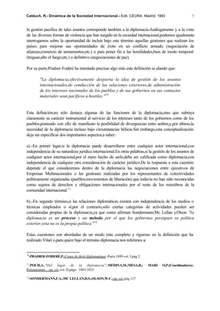Calduch, R.- Dinámica de la Sociedad Internacional.- Edit. CEURA. Madrid, 1993                         7


la gestión pacífica de tales asuntos corresponde también a la diplomacia.Análogamente y a la vista
de las diversas formas de violencia que han surgido en la sociedad internacional,podemos igualmente
interrogarnos sobre la oportunidad de incluir bajo este término aquellas gestiones que realizan los
países para mejorar sus oportunidades de éxito en un conflicto armado (negociación de
alianzas;comercio de armamentos;etc.) o para poner fin a las hostilidades,bien de modo temporal
(treguas;alto el fuego;etc.) o definitivo (negociaciones de paz).

Por su parte,Pradier-Fodéré ha intentado precisar algo más esta definición se alando que:

         "La diplomacia,efectivamente despierta la idea de gestión de los asuntos
         internacionales,de conducción de las relaciones exteriores,de administración
         de los intereses nacionales de los pueblos y de sus gobiernos en sus contactos
         materiales sean pacíficos u hostiles." 10


Esta definición,no sólo destaca algunas de las funciones de la diplomacia,sino que subraya
claramente su carácter instrumental al servicio de los intereses tanto de los gobiernos como de los
pueblos,poniendo con ello de manifiesto la posibilidad de divergencias entre ambos,y,por último,la
necesidad de la diplomacia incluso bajo circunstancias bélicas.Sin embargo,esta conceptualización
deja sin especificar dos importantes aspectos,a saber:

a).-En primer lugar,si la diplomacia puede desarrollarse entre cualquier actor internacional,con
independencia de su naturaleza jurídica internacional.En otras palabras,si la gestión de los asuntos de
cualquier actor internacional,por el mero hecho de serlo,debe ser calificada como diplomacia,con
independencia de cualquier otra consideración de carácter jurídico.De la respuesta a esta cuestión
depende el que consideremos dentro de la diplomacia las negociaciones entre ejecutivos de
Empresas Multinacionales o las gestiones realizadas por los representantes de colectividades
políticamente organizadas (pueblos;movimientos de liberación) que todavía no han sido reconocidas
como sujetos de derechos y obligaciones internacionales por el resto de los miembros de la
comunidad internacional.11

b).-En segundo término,si las relaciones diplomáticas existen con independencia de los medios o
técnicas empleados o si,por el contrario,sólo ciertas categorías de actividades pueden ser
consideradas propias de la diplomacia,ya que como afirman Sondermann;Mc Lellan y Olson "la
diplomacia es un proceso y un método por el que los gobiernos persiguen su política
exterior;esta no es la propia política." 12

Estas cuestiones son abordadas de un modo más completo y riguroso en la definición que ha
realizado Vilari o,para quien bajo el término diplomacia nos referimos a:


10
  -PRADIER-FODERÉ,P.-Cours de droit diplomatique.-París,1899.vol. I;pág 2.

11
 -POCH,A.-"Del lugar de la diplomacia".-MEDINA,M.;MESA,R.;                   MARI   O,P.(Coordinadores).-
Pensamiento....op. cit.;vol. II;págs. 1003-1015.

12
  -SONDERMANN,F.A.;MC LELLAN,D.S.;OLSON,W.C.-op. cit.;pág.127
 