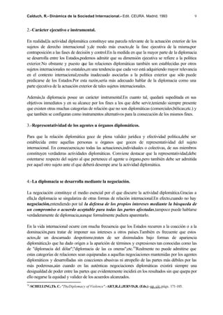Calduch, R.- Dinámica de la Sociedad Internacional.- Edit. CEURA. Madrid, 1993                       9


2.-Carácter ejecutivo e instrumental.

En realidad,la actividad diplomática constituye una parcela relevante de la actuación exterior de los
sujetos de derecho internacional y,de modo más exacto,de la fase ejecutiva de la misma,por
contraposición a las fases de decisión y control.En la medida en que la mayor parte de la diplomacia
se desarrolla entre los Estados,podemos admitir que su dimensión ejecutiva se refiere a la política
exterior.No obstante y puesto que las relaciones diplomáticas también son establecidas por otros
sujetos internacionales no estatales,en una tendencia que cada vez está adquiriendo mayor relevancia
en el contexto internacional,resulta inadecuado asociarlas a la política exterior que sólo puede
predicarse de los Estados.Por esta razón,sería más adecuado hablar de la diplomacia como una
parte ejecutiva de la actuación exterior de tales sujetos internacionales.

Además,la diplomacia posee un carácter instrumental.En cuanto tal, quedará supeditada en sus
objetivos inmediatos y en su alcance por los fines a los que debe servir,teniendo siempre presente
que existen otras muchas categorías de relación que no son diplomáticas (comerciales;bélicas;etc.) y
que también se configuran como instrumentos alternativos para la consecución de los mismos fines.

3.-Representatividad de los agentes u órganos diplomáticos.

Para que la relación diplomática goce de plena validez jurídica y efectividad política,debe ser
establecida entre aquellas personas u órganos que gocen de representatividad del sujeto
internacional. En consecuencia,no todas las actuaciones,individuales o colectivas, de sus miembros
constituyen verdaderas actividades diplomáticas. Conviene destacar que la representatividad,debe
ostentarse respecto del sujeto al que pertenece el agente u órgano,pero también debe ser admitida
por aquel otro sujeto ante el que deberá desempe arse la actividad diplomática.


4.-La diplomacia se desarrolla mediante la negociación.

La negociación constituye el medio esencial por el que discurre la actividad diplomática.Gracias a
ella,la diplomacia se singulariza de otras formas de relación internacional.En efecto,cuando no hay
negociación,entendiendo por tal la defensa de los propios intereses mediante la búsqueda de
un compromiso o acuerdo aceptable para todas las partes afectadas,tampoco puede hablarse
verdaderamente de diplomacia,aunque formalmente pudiera aparentarlo.

En la vida internacional ocurre con mucha frecuencia que los Estados recurren a la coacción o a la
dominación,para tratar de imponer sus intereses a otros países.También es frecuente que estos
actos,de un descarnado despotismo,traten de ser disimulados bajo formas de apariencia
diplomática,lo que ha dado origen a la aparición de términos y expresiones tan conocidas como las
de "diplomacia del dólar";"diplomacia de las ca oneras";etc.16Realmente no puede admitirse que
estas categorías de relaciones sean equiparadas a aquellas negociaciones mantenidas por los agentes
diplomáticos y desarrolladas sin coacciones abusivas ni atropello de las partes más débiles por las
más poderosas,aún cuando en las auténticas negociaciones diplomáticas existirá siempre una
desigualdad de poder entre las partes que evidentemente incidirá en los resultados sin que quepa por
ello negarse la equidad y validez de los acuerdos alcanzados.
16
  -SCHELLING,Th. C.-"TheDiplomacy of Violence".-ART,R.J.;JERVIS,R. (Eds.).-op. cit.;págs. 171-185.
 