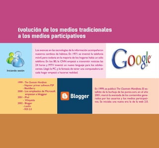 Evolución de los medios tradicionales
          a los medios participativos

                            Los avances en las tecnologías de la información acompañaron
                            nuestros cambios de hábitos. En 1971 se inventó la telefonía
                            móvil, pero todavía en la mayoría de los hogares había un sólo
                            teléfono. En los 80, la CNN empezó a transmitir noticias las
                            24 horas y MTV inventó un nuevo lenguaje para los adoles-
                            centes. Llegó la PC, y la fantasía de tener una computadora en
Iniciando sesión
                            cada hogar empezó a hacerse realidad.


         1999 - The Cluetrain Manifesto
              - Napster: primer software P2P
              - BlackBerry                                                        En 1999, se publicó The Cluetrain Manifesto. El es-
         2000 - Los empleados de Microsoft                                        tallido de la burbuja de las punto.com, en el año
                   empiezan a bloggear                                            2001, marcó la avanzada de los contenidos gene-
         2001 - IPod                                                              rados por los usuarios y los medios participati-
              - Wikipédia
                                                                                  vos. Se iniciaba una nueva era: la de la web 2.0.
         2002 - Blogger
              - Lastfm
              - RSS 2.0
 